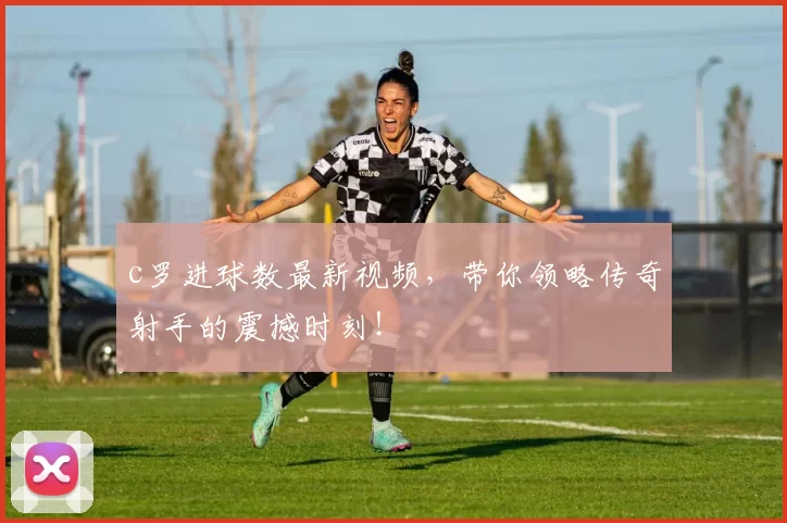 c罗进球数最新视频，带你领略传奇射手的震撼时刻！
