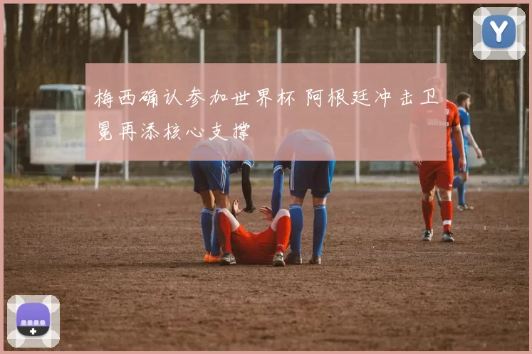 梅西确认参加世界杯 阿根廷冲击卫冕再添核心支撑