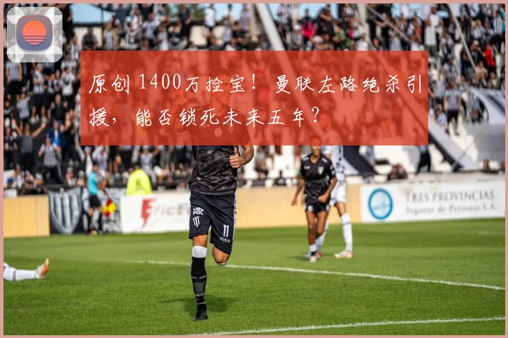 原创 1400万捡宝！曼联左路绝杀引援，能否锁死未来五年？