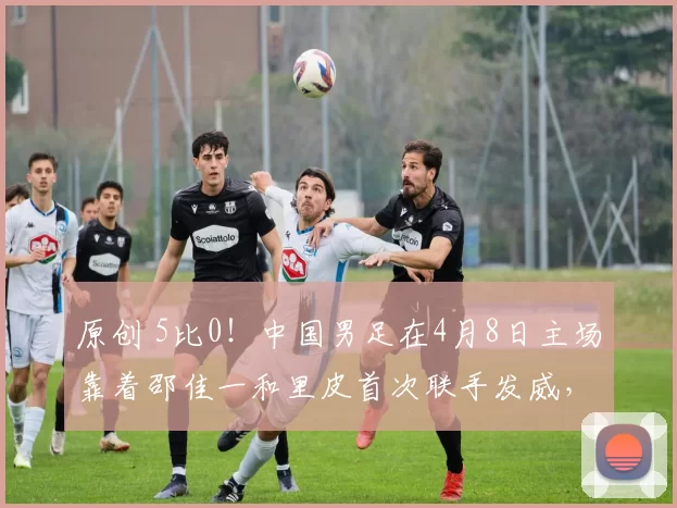 原创 5比0！中国男足在4月8日主场靠着邵佳一和里皮首次联手发威，直接击败日本