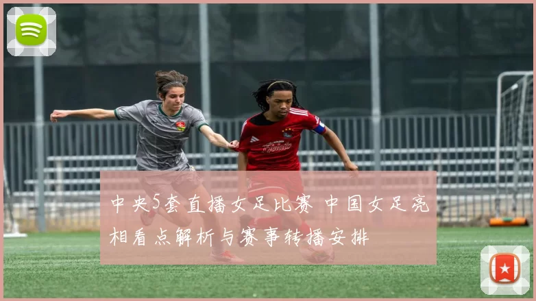 中央5套直播女足比赛 中国女足亮相看点解析与赛事转播安排