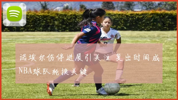 诺埃尔伤停进展引关注 复出时间成NBA球队轮换关键