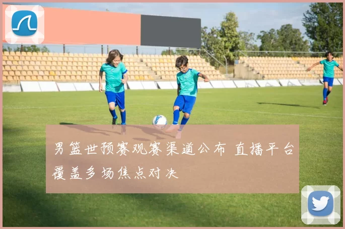 男篮世预赛观赛渠道公布 直播平台覆盖多场焦点对决