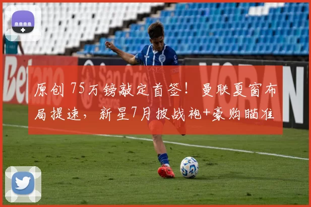原创 75万镑敲定首签！曼联夏窗布局提速，新星7月披战袍+豪购瞄准即战力