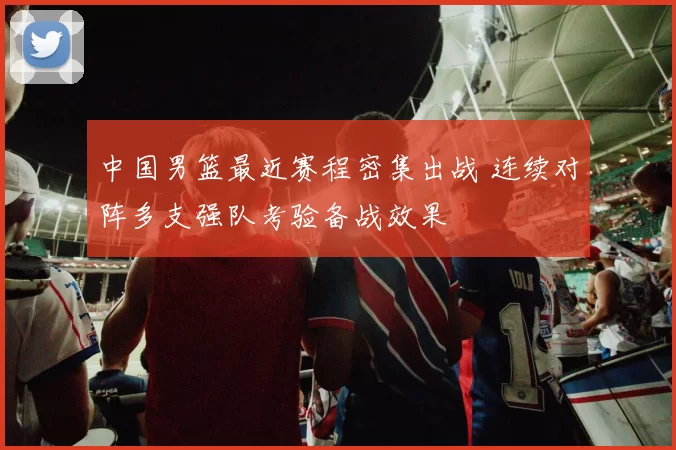 中国男篮最近赛程密集出战 连续对阵多支强队考验备战效果