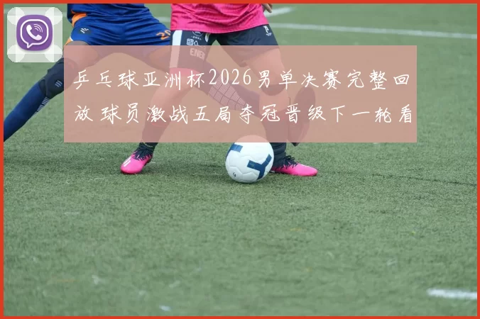 乒乓球亚洲杯2026男单决赛完整回放 球员激战五局夺冠晋级下一轮看点