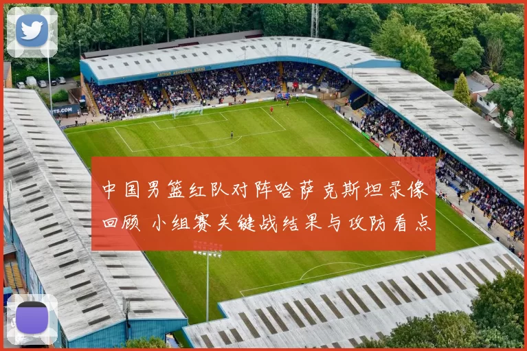 中国男篮红队对阵哈萨克斯坦录像回顾 小组赛关键战结果与攻防看点