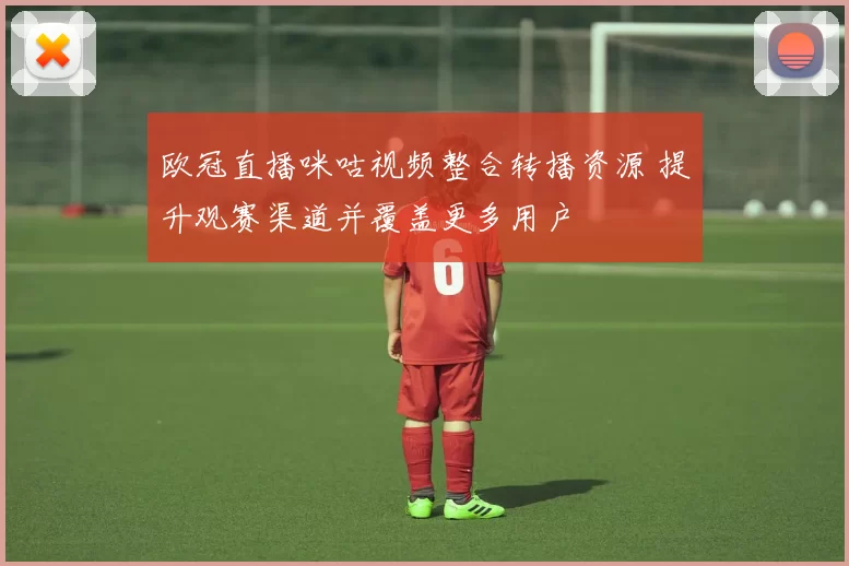 欧冠直播咪咕视频整合转播资源 提升观赛渠道并覆盖更多用户
