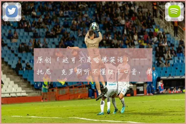 原创 「这可不是哈佛英语」—— 托尼・克罗斯听不懂纽卡口音，弟弟费利克斯狂赞当地 “夏天”