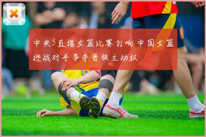 中央5直播女篮比赛打响 中国女篮迎战对手争夺晋级主动权