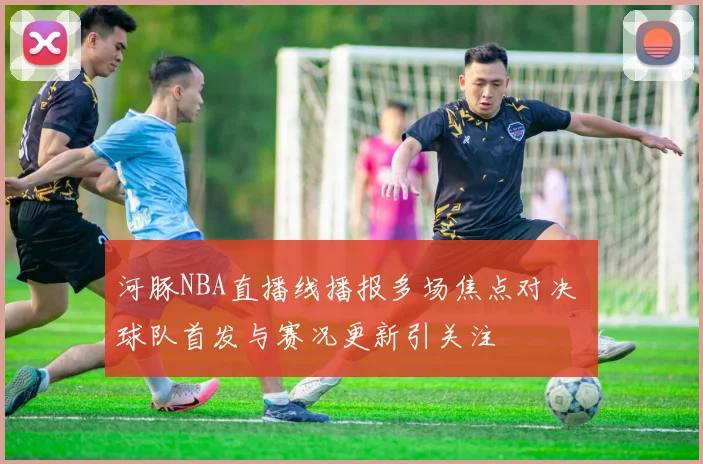 河豚NBA直播线播报多场焦点对决 球队首发与赛况更新引关注