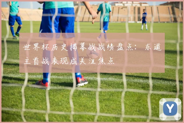 世界杯历史揭幕战战绩盘点:东道主首战表现成关注焦点