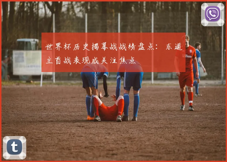 世界杯历史揭幕战战绩盘点：东道主首战表现成关注焦点