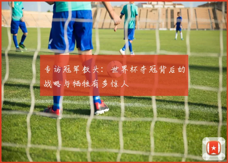 专访冠军教头：世界杯夺冠背后的战略与牺牲有多惊人