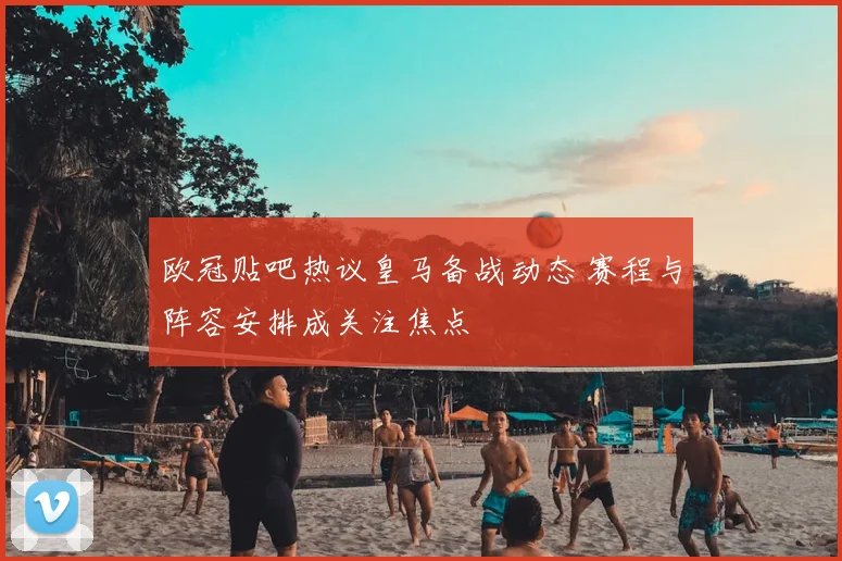 欧冠贴吧热议皇马备战动态 赛程与阵容安排成关注焦点