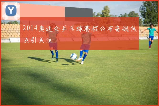 2014奥运会乒乓球赛程公布备战焦点引关注