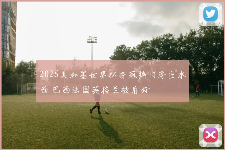 2026美加墨世界杯夺冠热门浮出水面 巴西法国英格兰被看好