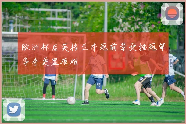 欧洲杯后英格兰夺冠前景受挫冠军争夺更显艰难
